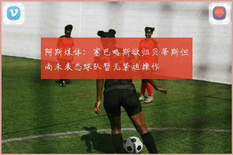 阿斯媒体：塞巴略斯欲归贝蒂斯但尚未表态球队暂无紧迫操作
