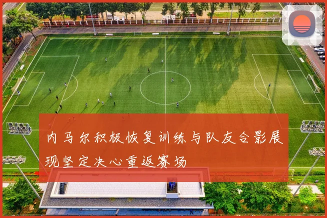 内马尔积极恢复训练与队友合影展现坚定决心重返赛场