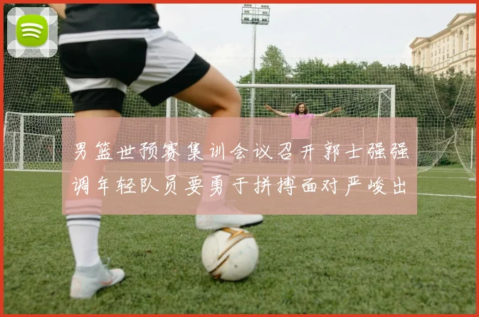 男篮世预赛集训会议召开郭士强强调年轻队员要勇于拼搏面对严峻出线形势