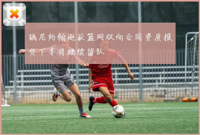 钱尼约翰逊获篮网双向合同资质报价下季将继续留队