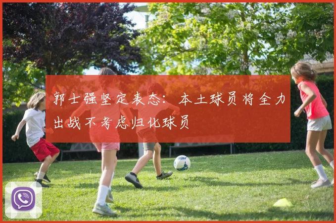 郭士强坚定表态：本土球员将全力出战不考虑归化球员