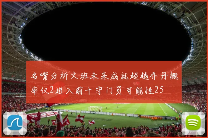名嘴分析文班未来成就超越乔丹概率仅2进入前十守门员可能性25