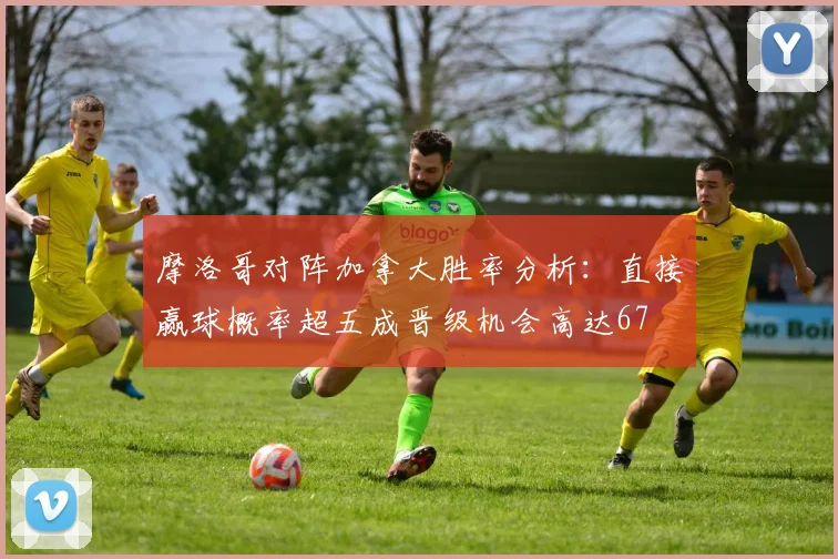摩洛哥对阵加拿大胜率分析：直接赢球概率超五成晋级机会高达67