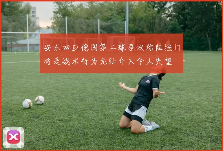 安东回应德国第二球争议称阻挡门将是战术行为无耻介入令人失望